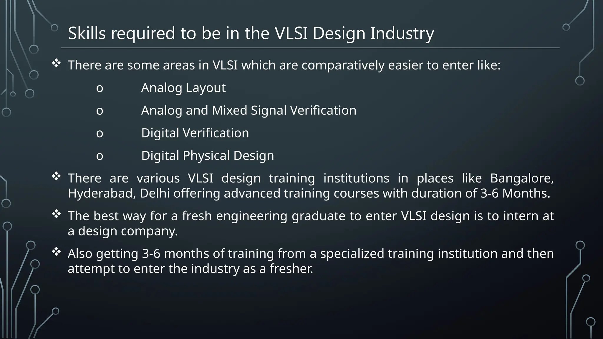 Skills required to be in the VLSI Design Industry
 There are some areas in VLSI which are comparatively easier to enter like:
o Analog Layout
o Analog and Mixed Signal Verification
o Digital Verification
o Digital Physical Design
 There are various VLSI design training institutions in places like Bangalore,
Hyderabad, Delhi offering advanced training courses with duration of 3-6 Months.
 The best way for a fresh engineering graduate to enter VLSI design is to intern at
a design company.
 Also getting 3-6 months of training from a specialized training institution and then
attempt to enter the industry as a fresher.
 