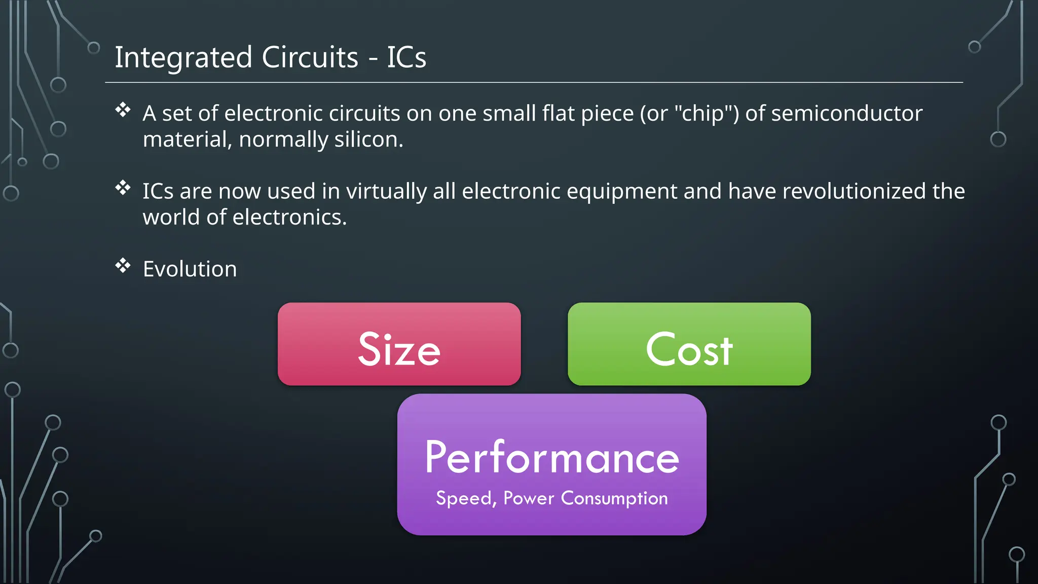 Integrated Circuits - ICs
 A set of electronic circuits on one small flat piece (or "chip") of semiconductor
material, normally silicon.
 ICs are now used in virtually all electronic equipment and have revolutionized the
world of electronics.
 Evolution
Size Cost
Performance
Speed, Power Consumption
 