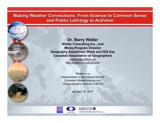 Dr. Barry Wellar
                                            Wellar Consulting Inc., and
                                             Media Program Director
                                      Geography Awareness Week and GIS Day
                                       Canadian Association of Geographers
                                                  wellarb@uottawa.ca
                                              http://wellarconsulting.com/


                                                      Slides for a
                                           Presentation to the Ottawa Branch
                                             Canadian Meteorological and
                                            Oceanographic Society (CMOS)

                                                   January 18, 2007




Geography, Meteorology and Oceanography:
                                                                               Barry Wellar, 2007
Making Connections
 