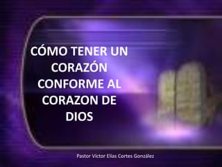 CÓMO TENER UN CORAZÓN CONFORME AL CORAZON DE DIOS Pastor Víctor Elías Cortes González  
