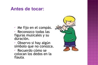 Antes de tocar:
✔
Me fijo en el compás.
✔
Reconozco todas las
figuras musicales y su
duración.
✔
Observo si hay algún
símbolo que no conozca.
✔
Recuerdo cómo se
colocan los dedos en la
flauta.