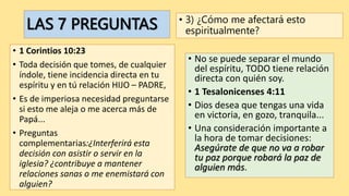 LAS 7 PREGUNTAS
• 1 Corintios 10:23
• Toda decisión que tomes, de cualquier
índole, tiene incidencia directa en tu
espíritu y en tú relación HIJO – PADRE,
• Es de imperiosa necesidad preguntarse
si esto me aleja o me acerca más de
Papá...
• Preguntas
complementarias:¿Interferirá esta
decisión con asistir o servir en la
iglesia? ¿contribuye a mantener
relaciones sanas o me enemistará con
alguien?
• 3) ¿Cómo me afectará esto
espiritualmente?
• No se puede separar el mundo
del espíritu, TODO tiene relación
directa con quién soy.
• 1 Tesalonicenses 4:11
• Dios desea que tengas una vida
en victoria, en gozo, tranquila...
• Una consideración importante a
la hora de tomar decisiones:
Asegúrate de que no va a robar
tu paz porque robará la paz de
alguien más.
 