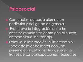  Contención de cada alumno en
particular y del grupo en general.
 Promueve la integración entre los
distintos estudiantes como con el nuevo
entorno virtual de trabajo.
 Estimula la interacción, el intercambio.
Todo esto lo debe lograr con una
presencia virtual potente que logra a
través de sus participaciones frecuentes.
 