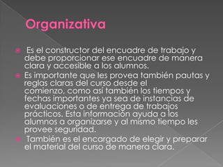  Es el constructor del encuadre de trabajo y
debe proporcionar ese encuadre de manera
clara y accesible a los alumnos.
 Es importante que les provea también pautas y
reglas claras del curso desde el
comienzo, como así también los tiempos y
fechas importantes ya sea de instancias de
evaluaciones o de entrega de trabajos
prácticos. Esta información ayuda a los
alumnos a organizarse y al mismo tiempo les
provee seguridad.
 También es el encargado de elegir y preparar
el material del curso de manera clara.
 