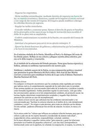 · Negociar los empréstitos.
· Dictar medidas extraordinarias, mediante decretos de urgencia con fuerza de
ley, en materia económica y financiera, cuando así lo requiere el interés nacional
y con cargo de dar cuenta al Congreso. El Congreso puede modificar o derogar
los referidos decretos de urgencia.
· Regular las tarifas arancelarias.
· Conceder indultos y conmutar penas. Ejercer el derecho de gracia en beneficio
de los procesados en los casos en que la etapa de instrucción haya excedido el
doble de su plazo más su ampliatoria.
· Conferir condecoraciones en nombre de la Nación, con acuerdo del Consejo de
Ministros.
· Autorizar a los peruanos para servir en un ejército extranjero. Y
· Ejercer las demás funciones de gobierno y administración que la Constitución
y las leyes le encomiendan.

Es el máximo símbolo de la Patria. Identifica al Perú y lo distingue del resto de
los demás países. Refleja en sus colores y pliegues nuestra alma colectiva, por
eso se le debe respeto y veneración.

Es el símbolo de la soberanía del Estado peruano. Tiene gran fuerza expresiva y
belleza, además es emblema representativo de nuestro país.

Emblema y símbolo sonoro de la Patria, es una composición poética y musical
que perenniza la gesta libertaria del Perú (1821). Don José de San Martín
convocó a concurso para establecer la letra de lo que sería el Himno Nacional o
Marcha Nacional del Perú.

Valores cívicos
En cualquier civilización encontramos que las conductas están reguladas por normas
que indican cual es el comportamiento esperado de los individuos ante la sociedad.
Estas normas pueden ser convencionales (derivadas de la tradición), o jurídicas (cuando
están formadas legalmente). Ambas pretenden regular la convivencia , solo que sobre
las convencionales operan a nivel de comportamiento cotidiano, de protocolo social, las
normas legales determinan comportamientos aceptados y negados bajo distintas
amenazas de coerción en caso de incumplimiento.
Los valores cívicos son los que subyacen tras las conductas convencionales y no
convencionales que "facilitan la correcta relación en el ámbito de la vida interpersonal,
ciudadana y social",. Se exigen a cada persona, pero están en relación con los demás.
En este sentido , podemos diferenciar tres niveles de relación :lo micro, lo meso y lo
macro.

En lo micro están los "valores que influyen en cualquier relación humana, pero que se
refiere a cada uno de los sujetos humanos considerando de manera individual",
(capacidad de crítica, autonomía, responsabilidad, voluntad, valentía).
En lo meso ubicamos a aquellos valores útiles "para enjuiciar y guiar las relaciones
personales en el ámbito de pequeños colectivos", con una clara correspondencia
institucional( como son la apertura, la voluntad, la cooperación, el respeto, la cortesía, la
 