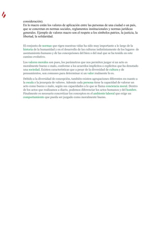 consideración).
En lo macro están los valores de aplicación entre las personas de una ciudad o un país,
que se concretan en normas sociales, reglamentos institucionales y normas jurídicas
generales. Ejemplo de valores macro son el respeto a los símbolos patrios, la justicia, la
libertad, la solidaridad.

El conjunto de normas que rigen nuestras vidas ha sido muy importante a lo largo de la
historia de la humanidad y en el desarrollo de las culturas indistintamente de los lugares de
asentamiento humano y de las concepciones del bien o del mal que se ha tenido en este
camino evolutivo.
Los valores morales son pues, los parámetros que nos permiten juzgar si un acto es
moralmente bueno o malo, conforme a los acuerdos implícitos o explícitos que ha denotado
una sociedad. Existen características que a pesar de la diversidad de cultura y de
pensamientos, son comunes para determinar si un valor realmente lo es.
Debido a la diversidad de concepción, también existen agrupaciones diferentes en cuanto a
la escala o la jerarquía de valores. Además cada persona tiene la capacidad de valorar un
acto como bueno o malo, según sus capacidades a lo que se llama conciencia moral. Dentro
de los actos que realizamos a diario, podemos diferenciar los actos humanos y del hombre.
Finalmente es necesario concretizar los conceptos en el ambiente laboral que exige un
comportamiento que pueda ser juzgado como moralmente bueno.
 