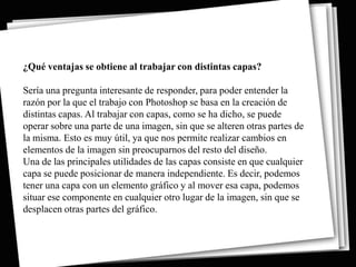 ¿Qué ventajas se obtiene al trabajar con distintas capas?

Sería una pregunta interesante de responder, para poder entender la
razón por la que el trabajo con Photoshop se basa en la creación de
distintas capas. Al trabajar con capas, como se ha dicho, se puede
operar sobre una parte de una imagen, sin que se alteren otras partes de
la misma. Esto es muy útil, ya que nos permite realizar cambios en
elementos de la imagen sin preocuparnos del resto del diseño.
Una de las principales utilidades de las capas consiste en que cualquier
capa se puede posicionar de manera independiente. Es decir, podemos
tener una capa con un elemento gráfico y al mover esa capa, podemos
situar ese componente en cualquier otro lugar de la imagen, sin que se
desplacen otras partes del gráfico.
 