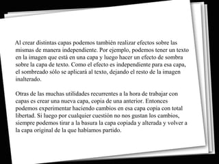 Al crear distintas capas podemos también realizar efectos sobre las
mismas de manera independiente. Por ejemplo, podemos tener un texto
en la imagen que está en una capa y luego hacer un efecto de sombra
sobre la capa de texto. Como el efecto es independiente para esa capa,
el sombreado sólo se aplicará al texto, dejando el resto de la imagen
inalterado.

Otras de las muchas utilidades recurrentes a la hora de trabajar con
capas es crear una nueva capa, copia de una anterior. Entonces
podemos experimentar haciendo cambios en esa capa copia con total
libertad. Si luego por cualquier cuestión no nos gustan los cambios,
siempre podemos tirar a la basura la capa copiada y alterada y volver a
la capa original de la que habíamos partido.
 