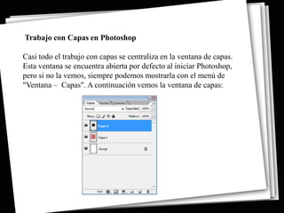 Trabajo con Capas en Photoshop

Casi todo el trabajo con capas se centraliza en la ventana de capas.
Esta ventana se encuentra abierta por defecto al iniciar Photoshop,
pero si no la vemos, siempre podemos mostrarla con el menú de
"Ventana – Capas". A continuación vemos la ventana de capas:
 