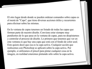 El otro lugar desde donde se pueden ordenar comandos sobre capas es
el menú de "Capa", que tiene diversas acciones útiles y recurrentes
para efectuar sobre las mismas.

En la ventana de capas tenemos un listado de todas las capas que
forman parte de nuestro diseño. Conviene estar siempre muy
pendientes de lo que pasa en la ventana de capas, para no despistarnos
y controlar el proceso de diseño. Lo primero que tenemos que ver en
esta ventana es que hay una capa que está con el fondo de color azul.
Esto quiere decir que esa es la capa activa. Cualquier acción que
realicemos con Photoshop se aplicará sobre la capa activa. Por
ejemplo, si utilizamos el pincel para pintar cualquier cosa en la
imagen, en realidad estaremos pintando sólo sobre la capa activa.
 