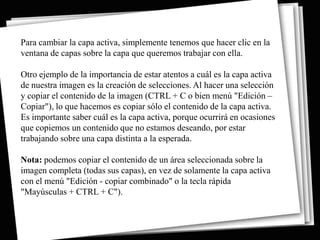 Para cambiar la capa activa, simplemente tenemos que hacer clic en la
ventana de capas sobre la capa que queremos trabajar con ella.

Otro ejemplo de la importancia de estar atentos a cuál es la capa activa
de nuestra imagen es la creación de selecciones. Al hacer una selección
y copiar el contenido de la imagen (CTRL + C o bien menú "Edición –
Copiar"), lo que hacemos es copiar sólo el contenido de la capa activa.
Es importante saber cuál es la capa activa, porque ocurrirá en ocasiones
que copiemos un contenido que no estamos deseando, por estar
trabajando sobre una capa distinta a la esperada.

Nota: podemos copiar el contenido de un área seleccionada sobre la
imagen completa (todas sus capas), en vez de solamente la capa activa
con el menú "Edición - copiar combinado" o la tecla rápida
"Mayúsculas + CTRL + C").
 