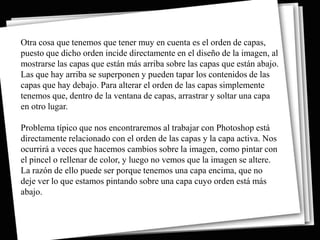 Otra cosa que tenemos que tener muy en cuenta es el orden de capas,
puesto que dicho orden incide directamente en el diseño de la imagen, al
mostrarse las capas que están más arriba sobre las capas que están abajo.
Las que hay arriba se superponen y pueden tapar los contenidos de las
capas que hay debajo. Para alterar el orden de las capas simplemente
tenemos que, dentro de la ventana de capas, arrastrar y soltar una capa
en otro lugar.

Problema típico que nos encontraremos al trabajar con Photoshop está
directamente relacionado con el orden de las capas y la capa activa. Nos
ocurrirá a veces que hacemos cambios sobre la imagen, como pintar con
el pincel o rellenar de color, y luego no vemos que la imagen se altere.
La razón de ello puede ser porque tenemos una capa encima, que no
deje ver lo que estamos pintando sobre una capa cuyo orden está más
abajo.
 