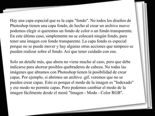 Hay una capa especial que es la capa "fondo". No todos los diseños de
Photoshop tienen una capa fondo, de hecho al crear un archivo nuevo
podemos elegir si queremos un fondo de color o un fondo transparente.
En este último caso, simplemente no se colocará ningún fondo, para
tener una imagen con fondo transparente. La capa fondo es especial
porque no se puede mover y hay algunas otras acciones que tampoco se
pueden realizar sobre el fondo. Así que tener cuidado con eso.

Solo un detalle más, que ahora no viene mucho al caso, pero que debe
indicarse para ahorrar posibles quebraderos de cabeza. No todas las
imágenes que abramos con Photoshop tienen la posibilidad de crear
capas. Por ejemplo, si abrimos un archivo .gif, veremos que no se
pueden crear capas. Esto es porque el modo de la imagen es "Indexado"
y ese modo no permite capas. Pero podemos cambiar el modo de la
imagen fácilmente desde el menú "Imagen - Modo - Color RGB".
 
