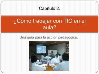 Capítulo 2.

¿Cómo trabajar con TIC en el
aula?
Una guía para la acción pedagógica.

 