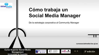 Cómo trabaja un  Social Media Manager De la estrategia corporativa al Community Manager cursosocialmedia.fue.uji.es Curso Superior Social Media Management Universidad de Castellón 3ª edición 
