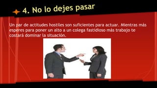 Un par de actitudes hostiles son suficientes para actuar. Mientras más
esperes para poner un alto a un colega fastidioso más trabajo te
costará dominar la situación.
 