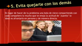 En lugar de hacer de tu problema una bola de nieve compartiendo con
cada compañero lo mucho que te enoja la actitud de ‘Juanito’ lo
ideal es afrontarlo en persona y de manera directa.
 