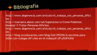 http://www.degerencia.com/articulo/el_trabajo_con_personas_difici
les
http://nuevaera.about.com/od/Superacion/a/Como-Podemos-
Manejar-Y-Tratar-Personas-Dificiles
http://www.degerencia.com/articulo/el_trabajo_con_personas_difici
les
http://blog.occeducacion.com/blog/bid/295256/6-secretos-para-
lidiar-con-colegas-dif-ciles-en-el-trabajo#.U9-yXGP4JHA
 
