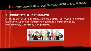 1. Identifica su naturaleza
Antes de enfrentar a un compañero de trabajo es necesario entender
cuáles son sus comportamientos y qué busca lograr con ellos.
Protagonista, Chismoso, Manipulador.
 