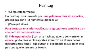 Hashtag
• ¿Cómo está formada?
Un hashtag está formada por una palabra o más sin espacios ,
precedidas por # (# numeral/almohadilla)
• ¿Para qué sirve?
Para destacar una información, para agrupar una temática o un
conjunto de conversaciones.
Ej. #ideasparaelaula ( con este hashtag, que se convierte en un
enlace) podremos ver los aportes sobre TIC en el aula de los
maestros mexicanos que cursan el diplomado o cualquier otra
persona que lo use en sus tweets.