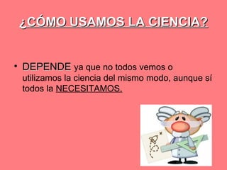 ¿CÓMO USAMOS LA CIENCIA?
• DEPENDE ya que no todos vemos o
utilizamos la ciencia del mismo modo, aunque sí
todos la NECESITAMOS.

 