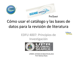 Cómo usar el catálogo y las bases de datos para la revisión de literatura EDFU 4007: Principios de Investigación UPRRRP, SISTEMA DE BIBLIOTECAS,2010 Prof. Natanya Reyes 