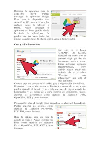 Descarga la aplicación para tu
dispositivo móvil. Puedes
descargar la aplicación Google
Drive para tu dispositivo con
Android o iOS para acceder a los
archivos desde tu teléfono o
tableta. Puedes descargar la
aplicación de forma gratuita desde
la tienda de aplicaciones. Es
posible que no tenga todas las
mismas características de edición que la versión del navegador.
Crea y edita documentos
Haz clic en el botón
"CREAR". Al hacerlo,
aparecerá un menú que te
permitirá elegir qué tipo de
documento quieres crear.
Tienes diferentes opciones
predeterminadas, pero
también puedes añadir más
haciendo clic en el enlace
“Conectar más
aplicaciones” que está al
final del menú:
Carpeta: crea una carpeta en Mi unidad para la organización de archivos.
Documento: crea un documento en blanco procesador de textos al que
puedes ajustarle el formato y las configuraciones de página usando las
herramientas y los menús de la parte superior del documento. Puedes
exportar los documentos como archivos de Microsoft Word,
OpenOffice, PDF y otros formatos.
Presentación: abre el Google Drive equivalente a Microsoft PowerPoint.
Puedes exportar los archivos como
archivos de Microsoft PowerPoint,
PDF, JPG y otros formatos.
Hoja de cálculo: crea una hoja de
cálculo en blanco. Puedes exportar las
hojas como archivos de Microsoft
Excel, OpenOffice, PDF, CSV y otros
formatos.
 