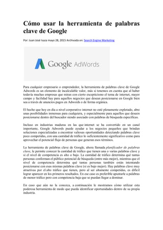 Cómo usar la herramienta de palabras
clave de Google
Por: Juan José Isaza mayo 28, 2015 Archivada en: Search Engine Marketing
Para cualquier empresario o emprendedor, la herramienta de palabras clave de Google
Adwords es un elemento de incalculable valor, más si tenemos en cuenta que al haber
todavía muchas empresas que miran con cierto escepticismo el tema de internet, mayor
campo y facilidad hay para aquellos negocios que desean posicionarse en Google bien
sea a través de anuncios pagos en Adwords o de forma orgánica.
El hecho que hoy en día a nivel corporativo internet no esté plenamente explotado, abre
unas posibilidades inmensas para cualquiera, y especialmente para aquellos que deseen
posicionarse dentro del buscador siendo asociado con palabras de búsqueda específicas.
Incluso en industrias maduras en las que internet se ha convertido en un canal
importante, Google Adwords puede ayudar a los negocios pequeños que brindan
soluciones especializadas a encontrar valiosas oportunidades detectando palabras clave
poco competidas, con una cantidad de tráfico lo suficientemente significativo como para
aprovechar el potencial flujo de personas que generan esos términos.
La herramienta de palabras clave de Google, ahora llamada planificador de palabras
clave, le permite conocer la cantidad de tráfico que tienen una o varias palabras clave y
si el nivel de competencia es alto o bajo. La cantidad de tráfico determina qué tantas
personas conforman el público potencial de búsqueda (entre más mejor), mientras que el
nivel de competencia determina qué tantas personas también están intentando
posicionarse con esas mismas palabras clave (si es bajo mejor). Hay palabras clave muy
atractivas por el alto tráfico que tienen, pero al ser altamente competidas, es difícil
lograr aparecer en los primeros resultados. En ese caso es preferible apuntarle a palabras
de menor tráfico pero con competencia baja que se puedan llegar a dominar.
En caso que aún no la conozca, a continuación le mostramos cómo utilizar esta
poderosa herramienta de modo que pueda identificar oportunidades dentro de su propia
industria.
 