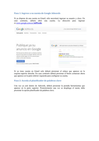 Paso 1: Ingrese a su cuenta de Google Adwords
Si ya dispone de una cuenta en Gmail, sólo necesitará ingresar su usuario y clave. En
caso contrario, deberá abrir una cuenta. La dirección para ingresar
es www.google.com.co/AdWords.
Si ya tiene cuenta en Gmail solo deberá presionar el enlace que aparece en la
esquina superior derecha. En caso contrario deberá presionar el botón comenzar ahora
que aparece en la parte inferior izquierda para configurar su cuenta.
Paso 2: Acceda al planificador de palabras clave
Una vez ya esté dentro de Adwords, deberá presionar la pestaña herramientas que
aparece en la parte superior. Posteriormente una vez se despliega el menú, debe
presionar la opción planificador de palabras clave.
 