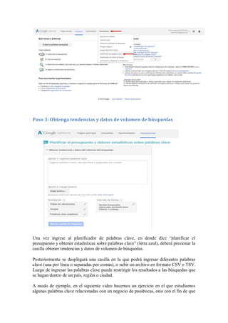 Paso 3: Obtenga tendencias y datos de volumen de búsquedas
Una vez ingrese al planificador de palabras clave, en donde dice “planificar el
presupuesto y obtener estadísticas sobre palabras clave” (letra azul), deberá presionar la
casilla obtener tendencias y datos de volumen de búsquedas.
Posteriormente se desplegará una casilla en la que podrá ingresar diferentes palabras
clave (una por linea o separadas por comas), o subir un archivo en formato CSV o TSV.
Luego de ingresar las palabras clave puede restringir los resultados a las búsquedas que
se hagan dentro de un país, región o ciudad.
A modo de ejemplo, en el siguiente video hacemos un ejercicio en el que estudiamos
algunas palabras clave relacionadas con un negocio de pasabocas, esto con el fin de que
 