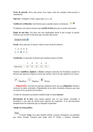 Texto de párrafo. Sirve para poner texto largo como por ejemplo observaciones o
comentarios.
Tipo test. Verdadero o falso, elegir entre a, b, c, etc.
Casillas de verificación. Son botones que se pueden marcar o desmarcar.
Si elegimos esta opción tenemos que escribir la lista para que se pueda seleccionar.
Elegir de una lista. Nos hace una lista desplegable desde la que escoger la opción.
Tenemos que escribir la lista para que se pueda seleccionar.
Escala. Sirve para que el usuario valore en una escala de números.
Cuadrícula. Es parecido al anterior pero podemos poner un título.
Podemos modificar, duplicar o borrar cualquier elemento del formulario usando los
botones que aparecen al pasar el cursor por encima. Esto es lo que significan los iconos:
Modificar Duplicar Borrar
→ Importante. En todas las opciones podemos hacer que sea obligatorio rellenar o
contestar los datos solicitados. Dependiendo de los datos solicitados tenemos que tener
en cuenta la ley de protección de datos.
A todos los elementos accedemos también desde el menú insertar.
Desvincular de la lista. Esta opción aparece una vez que hemos vinculado el
formulario a una hoja de cálculo para registrar las respuestas. Si lo desvinculamos
desaparecerán las respuestas que ya tengamos registradas.
Añadir un tema gráfico:
El botón Tema sirve para añadirle diseño a nuestro formulario con plantillas
que ofrece Google. Tenemos para elegir entre 97 fondos y diseños, centrados,
 