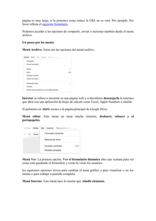 página es muy larga, si la ponemos como enlace la URL no se verá. Por ejemplo: Por
favor rellena el siguiente formulario.
Podemos acceder a las opciones de compartir, enviar o incrustar también desde el menú
archivo.
Un paseo por los menús
Menú Archivo. Estas son las opciones del menú archivo.
Insertar se refiere a incrustar en una página web y si decidimos descargarla la tenemos
que abrir con una aplicación de hojas de cálculo como Excel, Apple Numbers o similar.
Si pulsamos en Abrir iremos a la página principal de Google Drive.
Menú editar. Este menú no tiene mucho misterio, deshacer, rehacer y el
portapapeles.
Menú Ver. La primera opción, Ver el formulario dinámico abre una ventana para ver
como está quedando el formulario y como lo verán los usuarios.
las siguientes opciones sirven para cambiar el tema gráfico y para visualizar o no los
menús o para trabajar a pantalla completa.
Menú Insertar. Este menú hace lo mismo que Añadir elemento.
 
