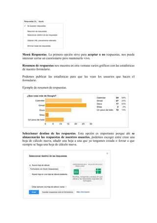 Menú Respuestas. La primera opción sirve para aceptar o no respuestas, nos puede
interesar cerrar un cuestionario pero mantenerlo vivo.
Resumen de respuestas nos muestra en otra ventana varios gráficos con las estadísticas
de nuestro formulario.
Podemos publicar las estadísticas para que las vean los usuarios que hacen el
formulario.
Ejemplo de resumen de respuestas.
Seleccionar destino de las respuestas. Esta opción es importante porque ahí se
almacenarán las respuestas de nuestros usuarios, podemos escoger entre crear una
hoja de cálculo nueva, añadir una hoja a una que ya tengamos creada o forzar a que
siempre se haga una hoja de cálculo nueva.
 