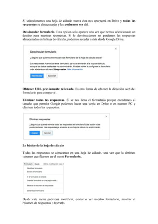 Si seleccionamos una hoja de cálculo nueva ésta nos aparecerá en Drive y todas las
respuestas se almacenarán y las podremos ver ahí.
Desvincular formulario. Esta opción solo aparece una vez que hemos seleccionado un
destino para nuestras respuestas. Si lo desvinculamos no perdemos las respuestas
almacenadas en la hoja de cálculo, podemos acceder a ésta desde Google Drive.
Obtener URL previamente rellenada. Es otra forma de obtener la dirección web del
formulario para compartir.
Eliminar todas las respuestas. Si se nos llena el formulario porque excedemos el
tamaño que permite Google podemos hacer una copia en Drive o en nuestro PC y
eliminar todas las respuestas.
Lo básico de la hoja de cálculo
Todas las respuestas se almacenan en una hoja de cálculo, una vez que la abrimos
tenemos que fijarnos en el menú Formulario..
Desde este menú podemos modificar, enviar o ver nuestro formulario, mostrar el
resumen de respuestas o borrarlo.
 