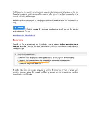 Podéis probar con vuestro propio correo las diferentes opciones a la hora de enviar los
formularios ya que podéis enviar el formulario tal y como lo reciben los usuarios o la
hoja de cálculo o ambas cosas.
También podemos conseguir el código para insertar el formulario en una página web o
blog.
El botón compartir funciona exactamente igual que en las demás
aplicaciones de Google.
Ver ejemplo de formulario →
Importante
Google por fin ha actualizado los formularios y ya se pueden limitar las respuestas a
una por usuario. Para que funcione los usuarios tienen que estar logueados en Google
o Google Apps.
Y nada más, con esto podéis empezar a utilizar formularios, probar y testear con
vosotros mismos antes de ponerlo público y contar en los comentarios vuestras
experiencias o problemas.
 