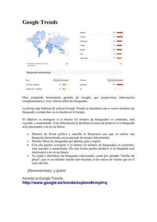 Google Trends
Otra estupenda herramienta gratuita de Google, que proporciona información
complementaria y muy valiosa sobre las búsquedas.
La forma más habitual de utilizar Google Trends es introducir uno o varios términos de
búsqueda y comprobar su evolución en el tiempo.
El objetivo es averiguar si el interés (el número de búsquedas) es constante, está
cayendo o aumentando. Esta información te facilitará la tarea de predecir si la búsqueda
será interesante o no en un futuro.
Muestra de forma gráfica y sencilla la frecuencia con que se realiza una
búsqueda determinada, en un periodo de tiempo determinado.
Permite filtrar las búsquedas por idioma, país y región.
Con ella puedes averiguar si el interés (el número de búsquedas) es constante,
está cayendo o aumentando. De esta forma puedes predecir si la búsqueda será
interesante o no en un futuro.
Te ayuda a identificar las búsquedas estacionales, como por ejemplo “hoteles de
playa”, que es un término mucho más buscado en los meses de verano que en el
resto del año.
¡Recomendada, y gratis!
Acceda al Google Trends:
http://www.google.es/trends/explore#cmpt=q
 