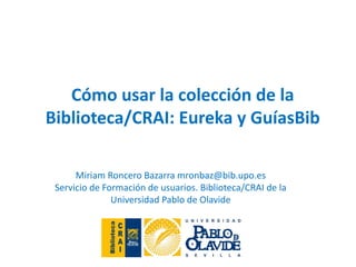 Miriam Roncero Bazarra mronbaz@bib.upo.es
Servicio de Formación de usuarios. Biblioteca/CRAI de la
Universidad Pablo de Olavide
Cómo usar la colección de la
Biblioteca/CRAI: Eureka y GuíasBib
 