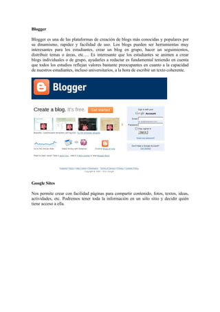 Blogger

Blogger es una de las plataformas de creación de blogs más conocidas y populares por
su dinamismo, rapidez y facilidad de uso. Los blogs pueden ser herramientas muy
interesantes para los estudiantes, crear un blog en grupo, hacer un seguimientos,
distribuir temas o áreas, etc…. Es interesante que los estudiantes se animen a crear
blogs individuales o de grupo, ayudarles a redactar es fundamental teniendo en cuenta
que todos los estudios reflejan valores bastante preocupantes en cuanto a la capacidad
de nuestros estudiantes, incluso universitarios, a la hora de escribir un texto coherente.




Google Sites

Nos permite crear con facilidad páginas para compartir contenido, fotos, textos, ideas,
actividades, etc. Podremos tener toda la información en un sólo sitio y decidir quién
tiene acceso a ella.
 
