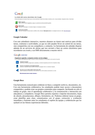 Google Calendar

Con este calendiario interactivo, nuestros alumnos no tienen maś motivos para olvidar
tareas, exámenes o acitividades, ya que no sólo pueden llevar un control de sus tareas,
sino compartirlas con sus compañeros y contactos. La herramienta de calendar dispone
además de un servicios de alertas que nos enviará o bien un correo electrónico para
recordarnos un evneto, o un SMS directametne a nuestro móvil.




Google Docs

Una herramienta esencial para colaborar en línea y compartir archivos, documentos, etc.
Con esta herramienta colaborativa, los estudiantes podrán tener acceso a documentos
compartidos y podrán crear sus propios contenidos para compartir, facilitando no sólo el
trabajo en grupo, sino el aprendizaje colaborativo y la comunicación e interacción con
educadores y compañeros. Google Docs permite exportar e importar documentos, hojas
de cálculo, presentaciones, dibujos, formularios, etc. Podemos elaborar tareas en grupo,
crear plantillas para clase, comunicarnos con el grupo, corrección y evaluación
inmediatas y fomentar entre los estudiantes el espítiru de equipo y colaboración que les
ayduará en sus futuras experiencias laborales.
 