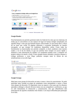 Google Reader

Esta herramienta nos permite gestionar todos los feeds de los sites que nos interesan, de
modo que lo convertimos en una especie de lugar de lectura siempre actualizado con
aquellos blogs o sites que previamente hemos seleccionado. Es una forma fácil y eficaz
de no tener que visitar 20 páginas diferentes o acumular bookmarks en nuestro
navegador, ya que siempre los tendremos disponibles online. Como todas las
herramientas ya mencionadas nos permite compartir, es decir, podemos crear nuestro
reader y ver el de los demás, lo que nos permite tener siempre un acceso rápido y
dinámico a más información de calidad. Los estudiantes pueden crear y compartir sus
propios enlaces de interés o feeds. Si por ejemplo hemos animado a nuestros alumnos y
colegas profesores a crear blogs, podemos siempre tener lo último de sus
actualizaciones en un sólo lugar.




Google Groups

Ideal para crear gruops de discusión en torno a temas o áreas de conocimiento. Se pude
participar tanto creando un grupo de estudiantes como animándolos a unirse y busar
otros grupos de discusión. Es importante crear un espacio o foro para que los alumnos
aprendan a dialogar y discutir diversos temas con sus compañeros y profesores, ya que
no sólo fomentamos la interacción y comunicación, sino que obtendremos más
participación de aquellos estudiantes más tímidos o con mayor dificultad para participar
en el aula.
 
