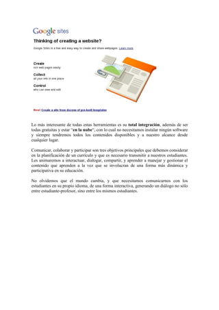 Lo más interesante de todas estas herramientas es su total integración, además de ser
todas gratuitas y estar “en la nube“, con lo cual no necesitamos instalar ningún software
y siempre tendremos todos los contenidos disponibles y a nuestro alcance desde
cualquier lugar.

Comunicar, colaborar y participar son tres objetivos principales que debemos considerar
en la planificación de un currículo y que es necesario transmitir a nuestros estudiantes.
Les animaremos a interactuar, dialogar, compartir, y aprender a manejar y gestionar el
contenido que aprenden a la vez que se involucran de una forma más dinámica y
participativa en su educación.

No olvidemos que el mundo cambia, y que necesitamos comunicarnos con los
estudiantes en su propio idioma, de una forma interactiva, generando un diálogo no sólo
entre estudiante-profesor, sino entre los mismos estudiantes.
 
