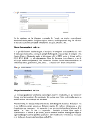 De las opciones de la búsqueda avanzada de Google me resulta especialmente
interesante la que permite escoger el tipo de archivo, lo cual puede ser muy útil a la hora
de buscar documentos en la red, whitepapers, ensayos, artículos, etc…

Búsqueda avanzada de imágenes

Si lo que necesitamos en una imagen, la búsqueda de imágenes avanzada tiene una serie
de opciones interesantes, como por ejemplo la búsqueda según el tipo de imagen: foto,
clipart, dibujo; o búsquedas según la foto sea en color o B&N; según el tipo de archivo
JPEG, PNG, BMP…; y además podemos flitrar las fotos que tienen licencia o no, de
modo que podamos disponer de ellas libremente. Además resulta interesante el flitro de
formato de la foto, panorámica, alta, ancha… E incluso fotos de un sólo dominio.




Búsqueda avanzada de noticias

Las noticicas pueden ser una fuente esencial para nuestros estudiantes, ya que a menudo
Google nos lanza primero los resultados de páginas muy bien posicionadas pero no
actualizadas en los temas que nos interesan.

Personalmente, me parece interesante el filtro de la búsqueda avanzada de noticias con
el que podemos escoger un periodo de tiempo dentro del cual nos interesa que se sitúe
el contenido que buscamos, y por supuesto, el que nos permite introducir la fuente de la
noticia: The Times, El País, La vanguardia… También podemos filtrar según la
localización de la noticia. Y por último, buscar nuestros términos de búsqueda según el
lugar donde aparezcan las palabras que hemos introducido como términos de búsqueda:
en el titular, en el cuerpo de la notitica, en la URL.
 