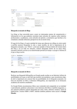 Búsqueda avanzada de Blogs

Los blogs se han convertido poco a poco en interesantes puntos de comunicación e
información en los que podemos encontrar tanto artículos de expertos sobre materias
profesionales y académicas, como artículos de opinión y comentarios que facilitan a los
estudiantes entender diferentes perspectivas de un mismo tema.

El auge de los blogs y la gran cantidad de temas que abarcan nos obliga en cierto modo
a perfilar nuestras búsquedas lo más y mejor posible, de ahí la importancia de la
búsqueda avanzada y sus “filtros”, como por ejemplo el buscar dentro del mismo título
del blog y no en todo los artículos, realizar búsquedas dentro de un único blog,
encontrar artículos escritos en un determinado periodo de tiempo o escoger el idioma en
el que se haya escrito.




Búsqueda avanzada de libros

Realizar una búsqueda bibliográfica en Google puede resultar en un laberinto infinito de
posibilidades en la que es más fácil que nosotros nos perdamos a que encontremos algo,
de ahí la importancia de conocer bien las posibilidades de la búsqueda avanzada a la
hora de encontrar un libro o referencia bibliográfica, tan importante en la formación
académica de nuestros estudiantes.

En Google Books encontraremos libros cuyo contenido está compartido en su totalidad
o parcialmente, podemos seleccionar si nos interesan sólo libros o también magazines, y
por supuesto podemos realizar búsquedas por autor, título, editorial, temática, fecha de
publicación e incluso ISBN e ISSN. Además también podemos tener acceso a Google
Ebooks.
 