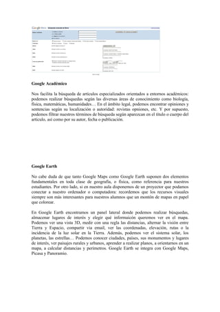 Google Académico

Nos facilita la búsqueda de artículos especializados orientados a entornos académicos:
podemos realizar búsquedas según las diversas áreas de conocimiento como biología,
física, matemáticas, humanidades… En el ámbito legal, podemos encontrar opiniones y
sentencias según su localización o autoridad: revistas opniones, etc. Y por supuesto,
podemos filtrar nuestros términos de búsqueda según aparezcan en el título o cuerpo del
artículo, así como por su autor, fecha o publicación.




Google Earth

No cabe duda de que tanto Google Maps como Google Earth suponen dos elementos
fundamentales en toda clase de geografía, o física, como referencia para nuestros
estudiantes. Por otro lado, si en nuestro aula disponemos de un proyector que podamos
conectar a nuestro ordenador o computadora: recordemos que los recursos visuales
siempre son más interesantes para nuestros alumnos que un montón de mapas en papel
que colorear.

En Google Earth encontramos un panel lateral donde podemos realizar búsquedas,
almacenar lugares de interés y elegir qué informaicón queremos ver en el mapa.
Podemos ver una vista 3D, medir con una regla las distancias, alternar la visión entre
Tierra y Espacio, compartir via email, ver las coordenadas, elevación, rutas o la
incidencia de la luz solar en la Tierra. Además, podemos ver el sistema solar, los
planetas, las estrellas… Podemos conocer ciudades, países, sus monumentos y lugares
de interés, ver paisajes rurales y urbanos, aprender a realizar planos, a orientarnos en un
mapa, a calcular distancias y perímetros. Google Earth se integra con Google Maps,
Picasa y Panoramio.
 