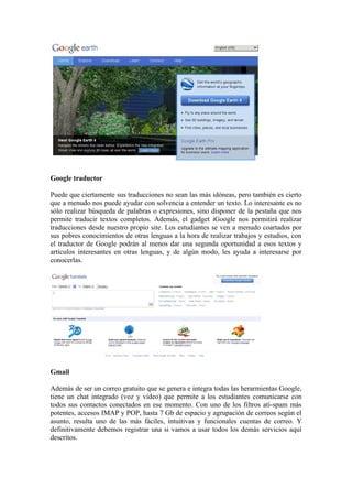Google traductor

Puede que ciertamente sus traducciones no sean las más idóneas, pero también es cierto
que a menudo nos puede ayudar con solvencia a entender un texto. Lo interesante es no
sólo realizar búsqueda de palabras o expresiones, sino disponer de la pestaña que nos
permite traducir textos completos. Además, el gadget iGoogle nos permitirá realizar
traducciones desde nuestro propio site. Los estudiantes se ven a menudo coartados por
sus pobres conocimientos de otras lenguas a la hora de realizar trabajos y estudios, con
el traductor de Google podrán al menos dar una segunda oportunidad a esos textos y
artículos interesantes en otras lenguas, y de algún modo, les ayuda a interesarse por
conocerlas.




Gmail

Además de ser un correo gratuito que se genera e integra todas las herarmientas Google,
tiene un chat integrado (voz y video) que permite a los estudiantes comunicarse con
todos sus contactos conectados en ese momento. Con uno de los filtros ati-spam más
potentes, accesos IMAP y POP, hasta 7 Gb de espacio y agrupación de correos según el
asunto, resulta uno de las más fáciles, intuitivas y funcionales cuentas de correo. Y
definitivamente debemos registrar una si vamos a usar todos los demás servicios aquí
descritos.
 