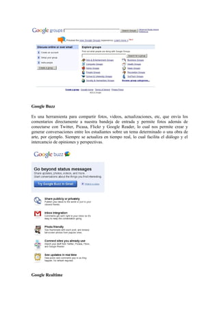 Google Buzz

Es una herramienta para compartir fotos, videos, actualizaciones, etc, que envía los
comentarios directamente a nuestra bandeja de entrada y permite fotos además de
conectarse con Twitter, Picasa, Flickr y Google Reader, lo cual nos permite crear y
generar conversaciones entre los estudiantes sobre un tema determinado o una obra de
arte, por ejemplo. Siempre se actualiza en tiempo real, lo cual facilita el diálogo y el
intercamcio de opiniones y perspectivas.




Google Realtime
 