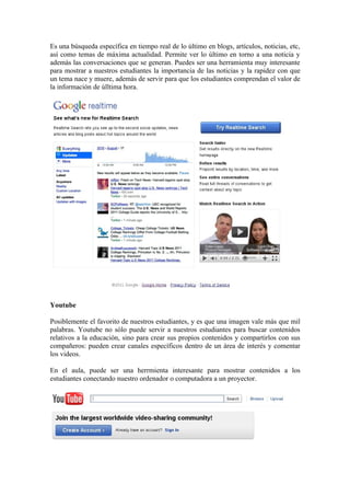 Es una búsqueda específica en tiempo real de lo último en blogs, artículos, noticias, etc,
así como temas de máxima actualidad. Permite ver lo último en torno a una noticia y
además las conversaciones que se generan. Puedes ser una herramienta muy interesante
para mostrar a nuestros estudiantes la importancia de las noticias y la rapidez con que
un tema nace y muere, además de servir para que los estudiantes comprendan el valor de
la información de úlltima hora.




Youtube

Posiblemente el favorito de nuestros estudiantes, y es que una imagen vale más que mil
palabras. Youtube no sólo puede servir a nuestros estudiantes para buscar contenidos
relativos a la educación, sino para crear sus propios contenidos y compartirlos con sus
compañeros: pueden crear canales específicos dentro de un área de interés y comentar
los videos.

En el aula, puede ser una herrmienta interesante para mostrar contenidos a los
estudiantes conectando nuestro ordenador o computadora a un proyector.
 