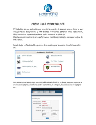 COMO USAR RVSITEBUILDER
RVsitebuilder es una aplicación que permite la creación de paginas web en línea, la que
incluye mas de 800 plantillas y 4000 diseños, formularios, editor en línea, foto álbum,
blog, entre otros. Ingresando a cPanel podrá encontrar la aplicación
El software está totalmente en español y viene incluído con todos los planes de hosting de
HOSTNAME.
Para trabajar en RVsitebuilder, primero debemos ingresar a nuestro cPanel o hacer click
en:
Una vez dentro de la aplicación nos mostrará la pantalla de inicio, en donde podemos comenzar a
crear nuestra página, para ello nos pedirá los nombres, la categoría, listas de acceso en la página,
etc.:
 