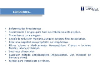 Exclusiones…



•   Enfermedades Preexistentes
•   Tratamientos o cirugías para fines de embellecimiento estético.
•   Tratamientos para adelgazar.
•   Cirugía de reducción mamaria, aunque sean para fines terapéuticos.
•   Recetario magistral para propósitos no terapéuticos.
•   Filtros solares y Medicamentos Homeopáticos. Cremas y lociones
    faciales, jabones y shampo.
•   Sustitutos alimenticios
•   Cualquier método anticonceptivo (Anovulatorios, DIU, métodos de
    barrera y otros).
•   Medias para tratamiento de várices.
 