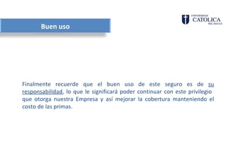 Buen uso




Finalmente recuerde que el buen uso de este seguro es de su
responsabilidad, lo que le significará poder continuar con este privilegio
que otorga nuestra Empresa y así mejorar la cobertura manteniendo el
costo de las primas.
 